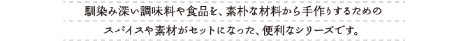 馴染み深い調味料や食品を、素朴な材料から手作りするための、スパイスや素材がセットになった、便利なシリーズです。